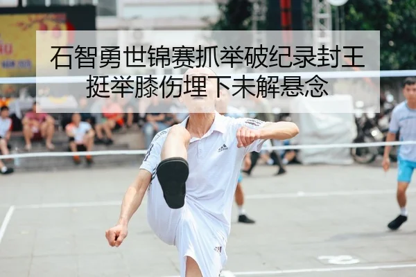 石智勇世锦赛抓举破纪录封王 挺举膝伤埋下未解悬念